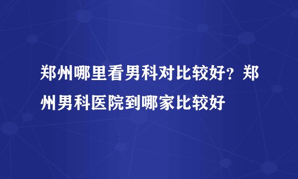 郑州哪里看男科对比较好？郑州男科医院到哪家比较好