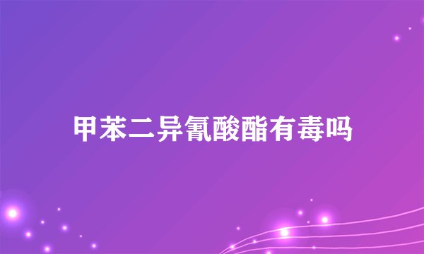甲苯二异氰酸酯有毒吗