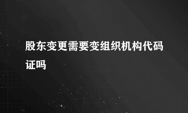 股东变更需要变组织机构代码证吗