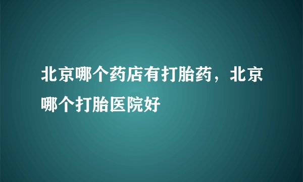 北京哪个药店有打胎药,北京哪个打胎医院好