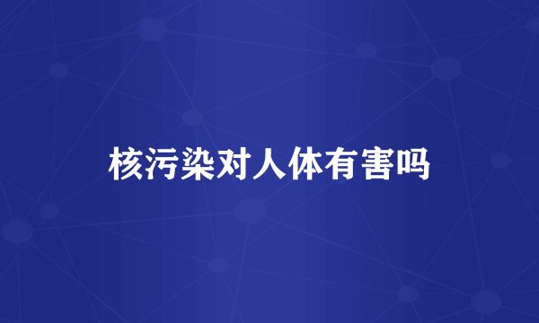 核污染对人体有害吗