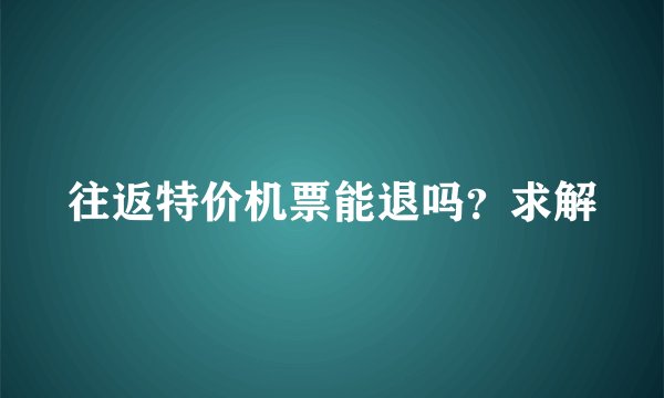 往返特价机票能退吗？求解