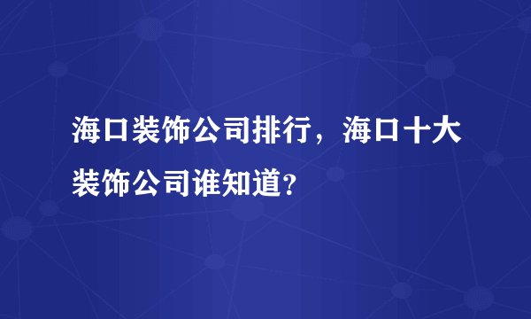 海口装饰公司排行，海口十大装饰公司谁知道？