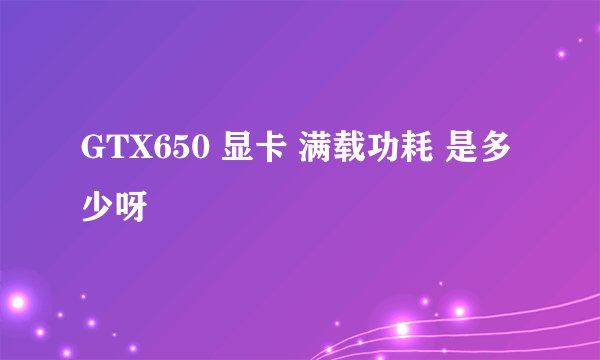 GTX650 显卡 满载功耗 是多少呀
