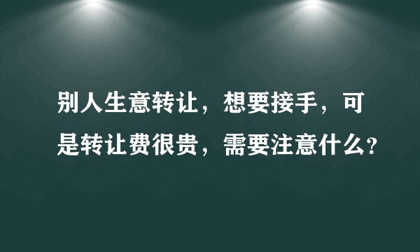 别人生意转让，想要接手，可是转让费很贵，需要注意什么？