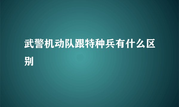 武警机动队跟特种兵有什么区别