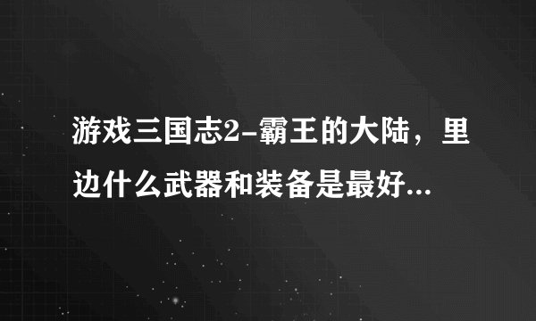 游戏三国志2-霸王的大陆,里边什么武器和装备是最好的啊?或者每个武将最适合用什么武器最厉害?