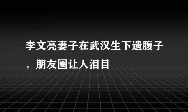李文亮妻子在武汉生下遗腹子，朋友圈让人泪目