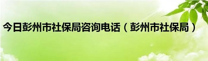 今日彭州市社保局咨询电话（彭州市社保局）