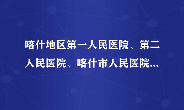 喀什地区第一人民医院、第二人民医院、喀什市人民医院就诊须知
