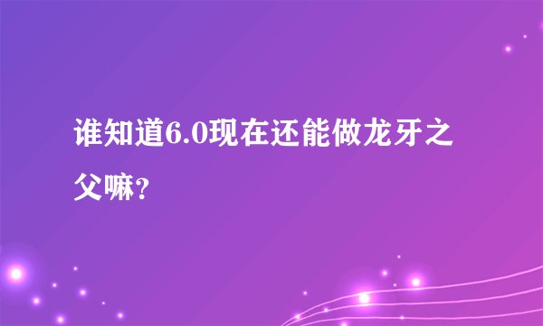 谁知道6.0现在还能做龙牙之父嘛？