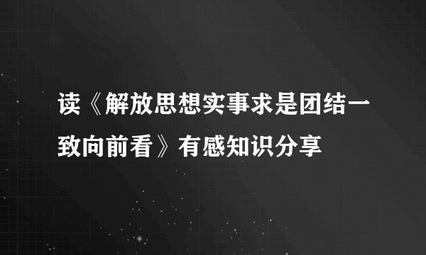 读《解放思想实事求是团结一致向前看》有感知识分享