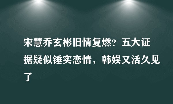 宋慧乔玄彬旧情复燃?五大证据疑似锤实恋情,韩娱又活久见了