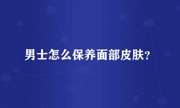 男士怎么保养面部皮肤？
