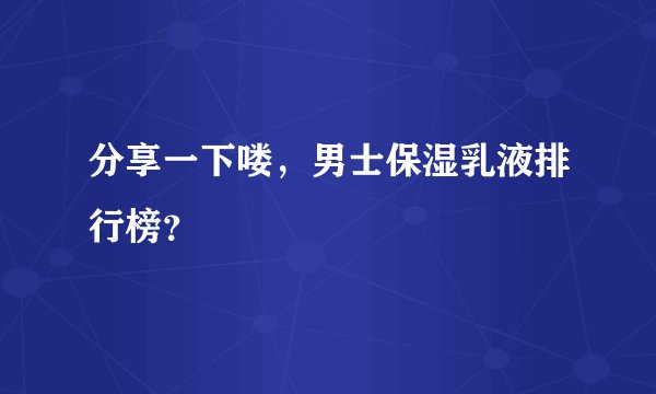 分享一下喽，男士保湿乳液排行榜？
