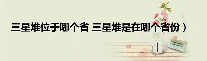 三星堆位于哪个省 三星堆是在哪个省份）