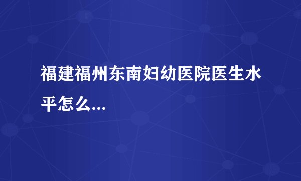 福建福州东南妇幼医院医生水平怎么...