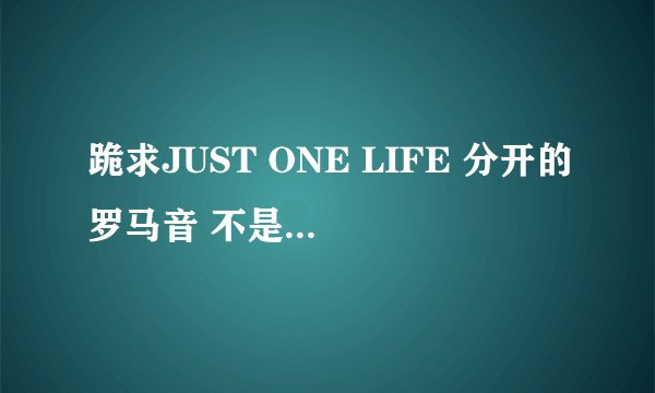 跪求JUST ONE LIFE 分开的罗马音 不是那种密密麻麻的挤在一起的 ..跪求分开的!