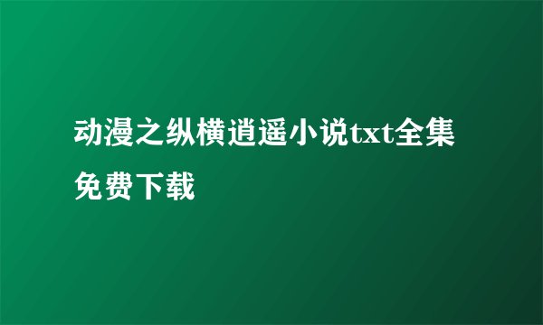 动漫之纵横逍遥小说txt全集免费下载
