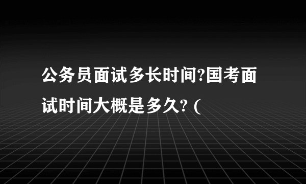 公务员面试多长时间?国考面试时间大概是多久? (