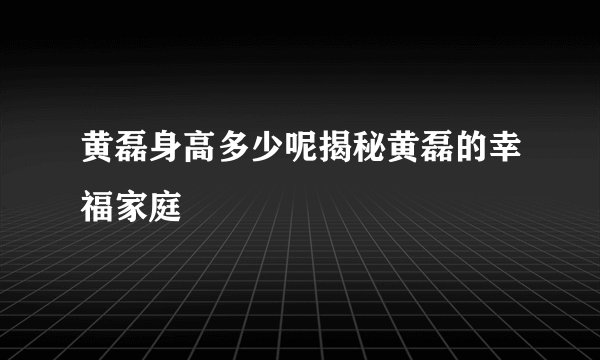 黄磊身高多少呢揭秘黄磊的幸福家庭