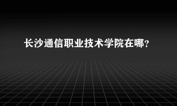 长沙通信职业技术学院在哪?