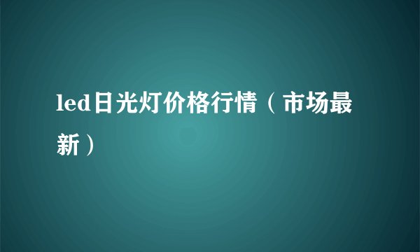 led日光灯价格行情(市场最新)