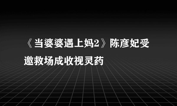 《当婆婆遇上妈2》陈彦妃受邀救场成收视灵药