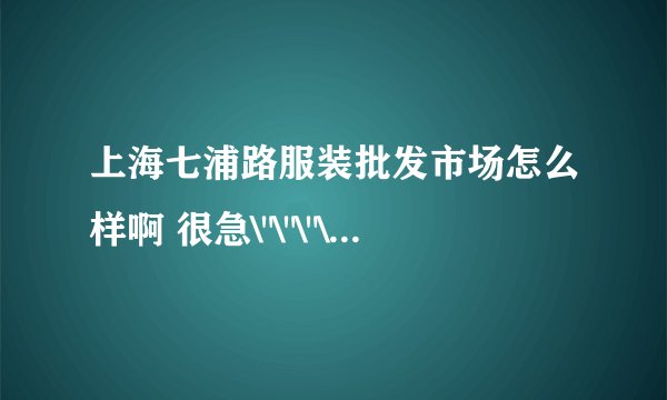 上海七浦路服装批发市场怎么样啊 很急\