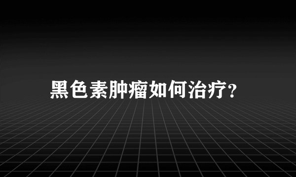 黑色素肿瘤如何治疗？