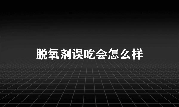 脱氧剂误吃会怎么样