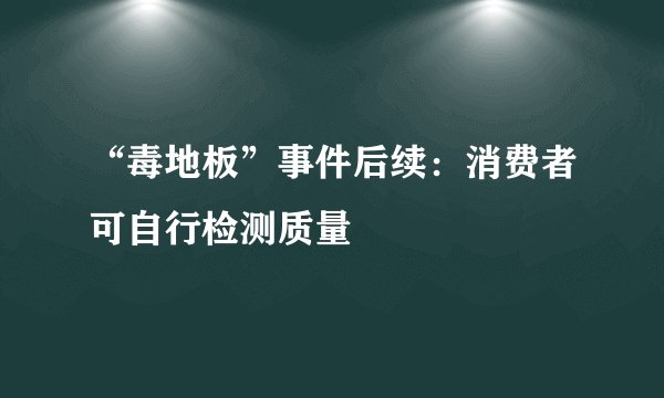 “毒地板”事件后续：消费者可自行检测质量
