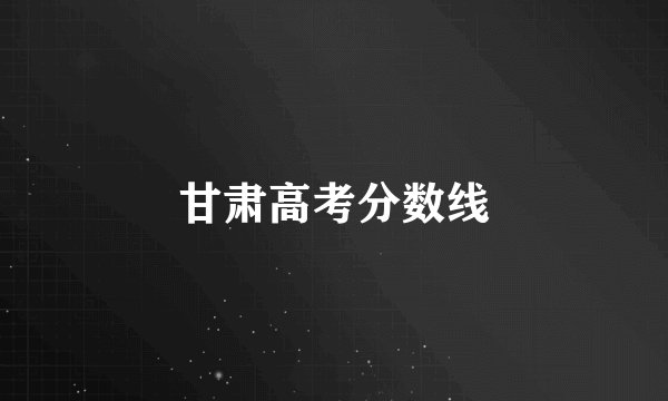 甘肃高考分数线