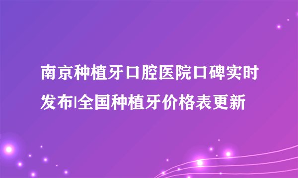 南京种植牙口腔医院口碑实时发布|全国种植牙价格表更新