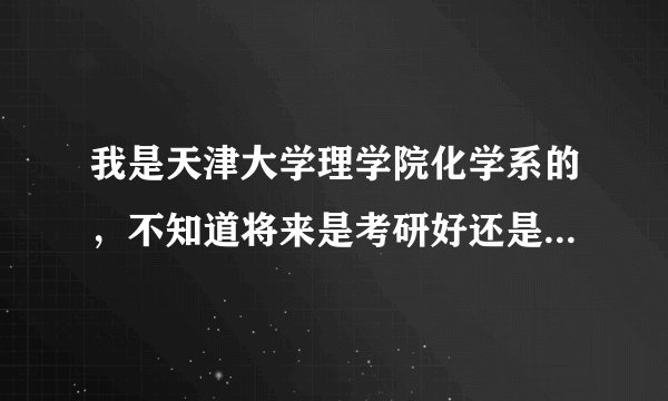 我是天津大学理学院化学系的，不知道将来是考研好还是怎样，工作前景也不太清楚，希望大神指点迷津