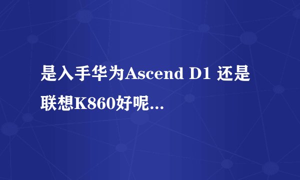 是入手华为Ascend D1 还是联想K860好呢,各自的优缺点是什么