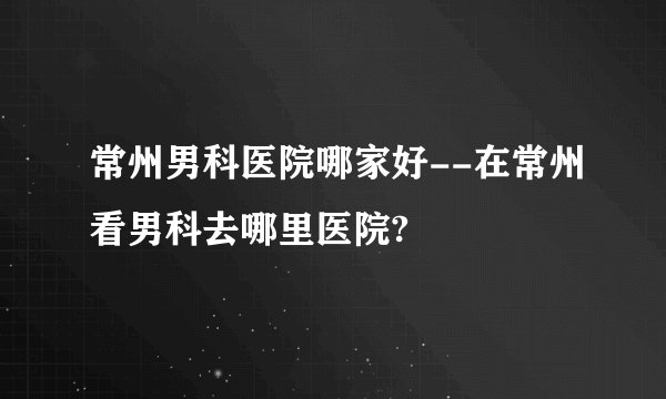 常州男科医院哪家好--在常州看男科去哪里医院?