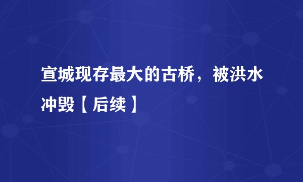 宣城现存最大的古桥,被洪水冲毁【后续】