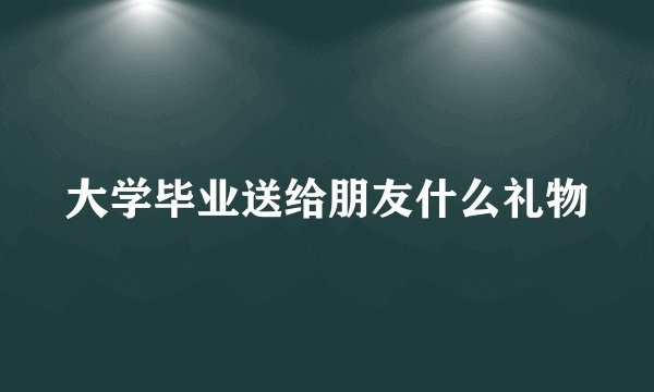 大学毕业送给朋友什么礼物