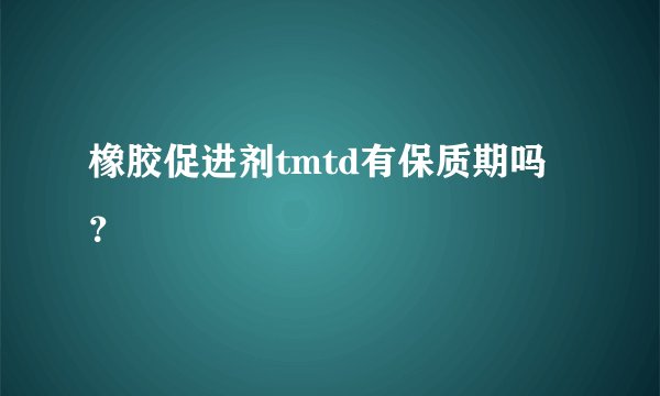 橡胶促进剂tmtd有保质期吗？