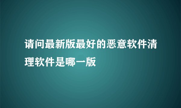 请问最新版最好的恶意软件清理软件是哪一版