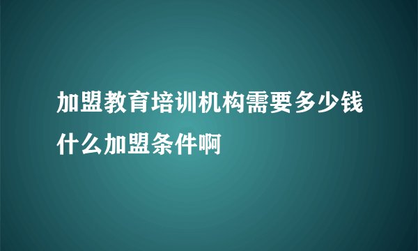 加盟教育培训机构需要多少钱什么加盟条件啊