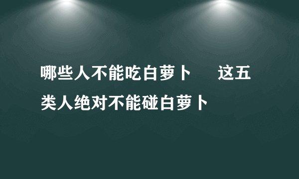 哪些人不能吃白萝卜 这五类人绝对不能碰白萝卜