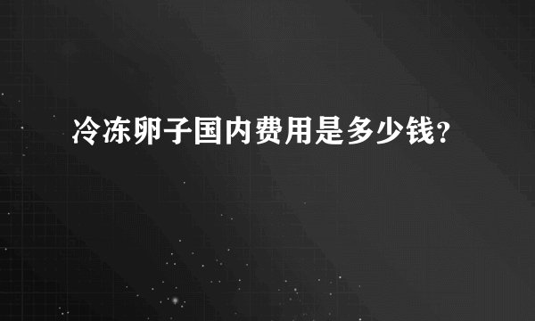 冷冻卵子国内费用是多少钱？