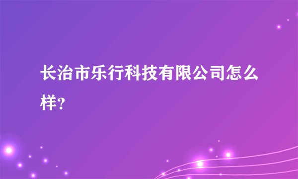 长治市乐行科技有限公司怎么样？