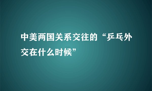 中美两国关系交往的“乒乓外交在什么时候”
