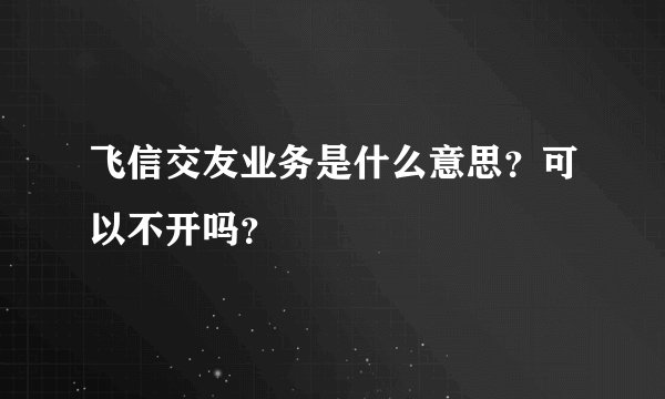 飞信交友业务是什么意思？可以不开吗？