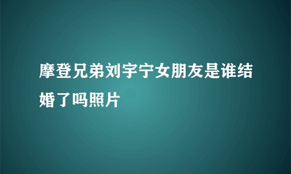 摩登兄弟刘宇宁女朋友是谁结婚了吗照片