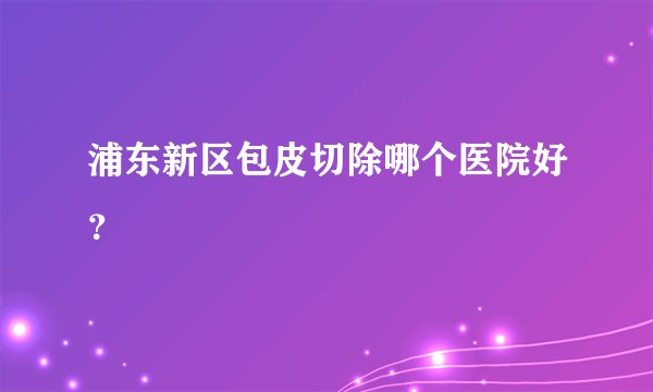 浦东新区包皮切除哪个医院好？