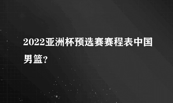 2022亚洲杯预选赛赛程表中国男篮？